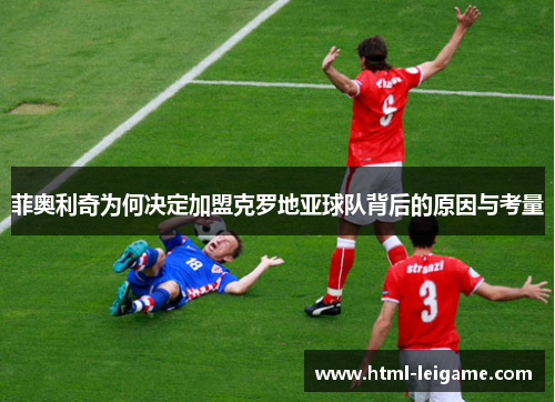 菲奥利奇为何决定加盟克罗地亚球队背后的原因与考量 菲奥利奇为何决定加盟克罗地亚球队背后的原因与考量