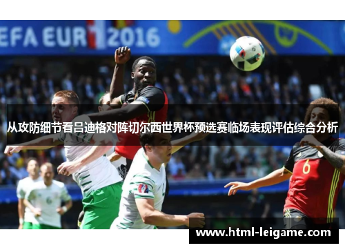 从攻防细节看吕迪格对阵切尔西世界杯预选赛临场表现评估综合分析