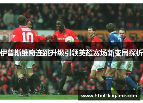 伊普斯维奇连跳升级引领英超赛场新变局探析 伊普斯维奇连跳升级引领英超赛场新变局探析