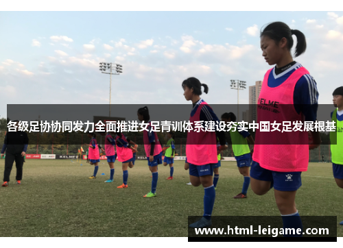 各级足协协同发力全面推进女足青训体系建设夯实中国女足发展根基 各级足协协同发力全面推进女足青训体系建设夯实中国女足发展根基