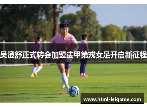 吴澄舒正式转会加盟法甲第戎女足开启新征程 吴澄舒正式转会加盟法甲第戎女足开启新征程