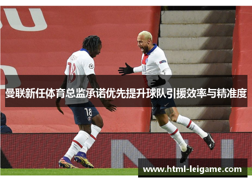 曼联新任体育总监承诺优先提升球队引援效率与精准度